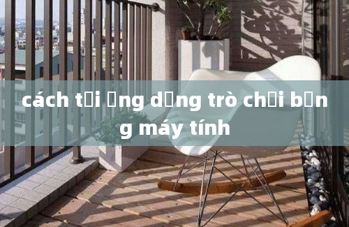 cách tải ứng dụng trò chơi bằng máy tính