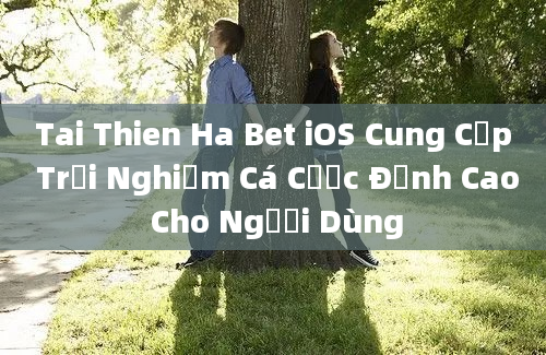 Tai Thien Ha Bet iOS Cung Cấp Trải Nghiệm Cá Cược Đỉnh Cao Cho Người Dùng