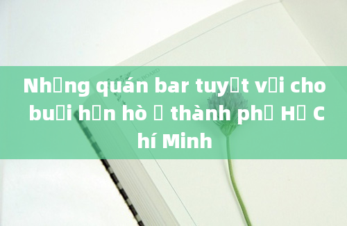 Những quán bar tuyệt vời cho buổi hẹn hò ở thành phố Hồ Chí Minh