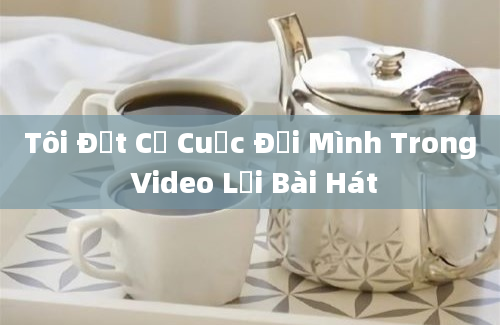 Tôi Đặt Cả Cuộc Đời Mình Trong Video Lời Bài Hát