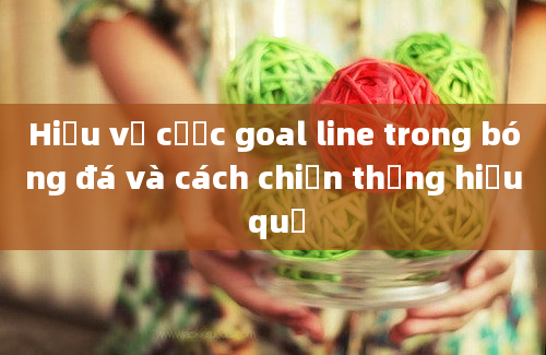 Hiểu về cược goal line trong bóng đá và cách chiến thắng hiệu quả