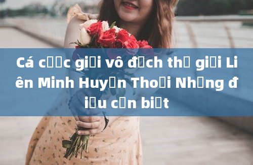 Cá cược giải vô địch thế giới Liên Minh Huyền Thoại Những điều cần biết