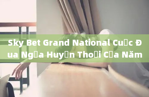 Sky Bet Grand National Cuộc Đua Ngựa Huyền Thoại Của Năm