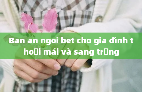 Ban an ngoi bet cho gia đình thoải mái và sang trọng