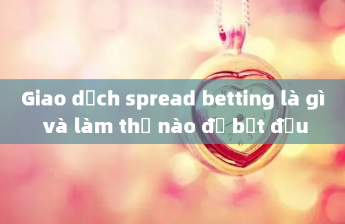 Giao dịch spread betting là gì và làm thế nào để bắt đầu