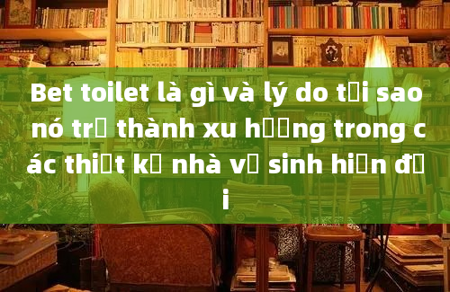 Bet toilet là gì và lý do tại sao nó trở thành xu hướng trong các thiết kế nhà vệ sinh hiện đại