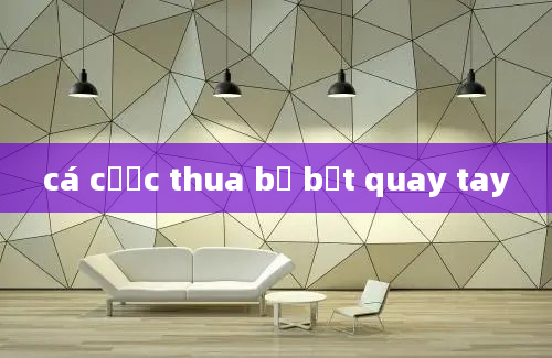 cá cược thua bị bắt quay tay