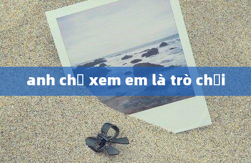 anh chỉ xem em là trò chơi