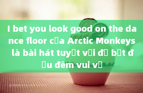 I bet you look good on the dance floor của Arctic Monkeys là bài hát tuyệt vời để bắt đầu đêm vui vẻ