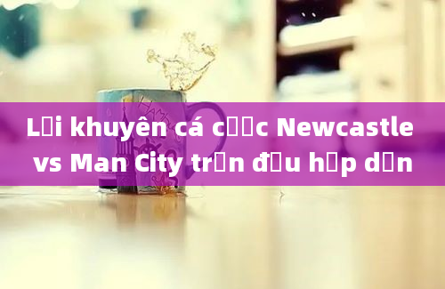 Lời khuyên cá cược Newcastle vs Man City trận đấu hấp dẫn