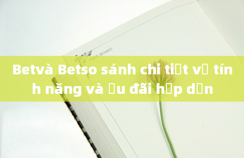 Betvà Betso sánh chi tiết về tính năng và ưu đãi hấp dẫn