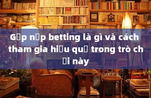 Gấp nếp betting là gì và cách tham gia hiệu quả trong trò chơi này