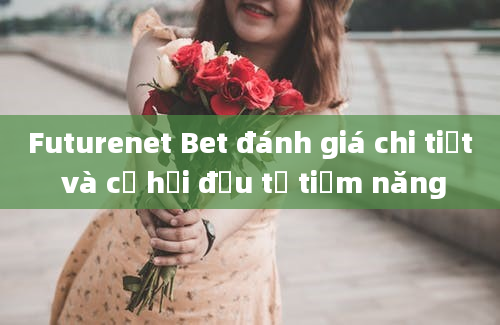 Futurenet Bet đánh giá chi tiết và cơ hội đầu tư tiềm năng