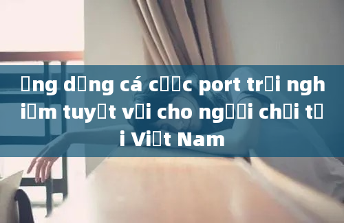 Ứng dụng cá cược port trải nghiệm tuyệt vời cho người chơi tại Việt Nam