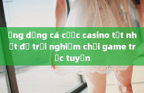 Ứng dụng cá cược casino tốt nhất để trải nghiệm chơi game trực tuyến