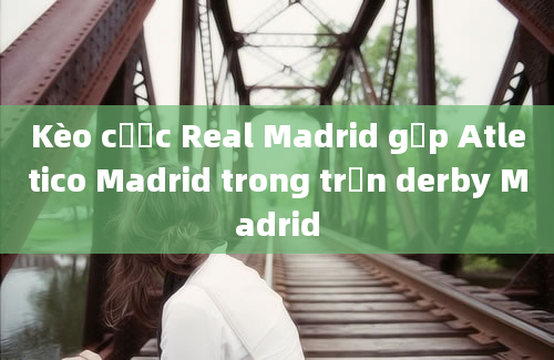 Kèo cược Real Madrid gặp Atletico Madrid trong trận derby Madrid