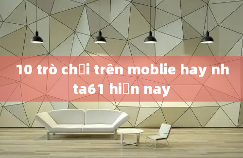 10 trò chơi trên moblie hay nhta61 hiện nay