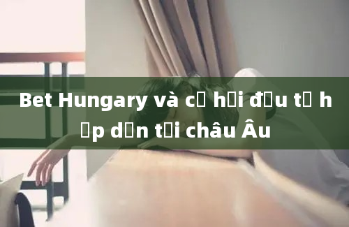 Bet Hungary và cơ hội đầu tư hấp dẫn tại châu Âu