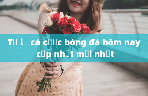 Tỷ lệ cá cược bóng đá hôm nay cập nhật mới nhất