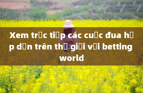 Xem trực tiếp các cuộc đua hấp dẫn trên thế giới với betting world