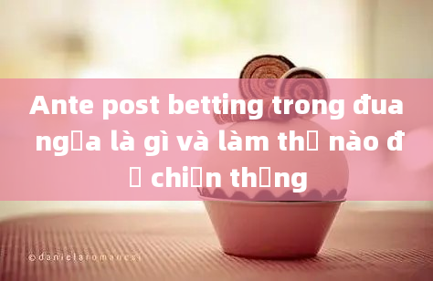 Ante post betting trong đua ngựa là gì và làm thế nào để chiến thắng