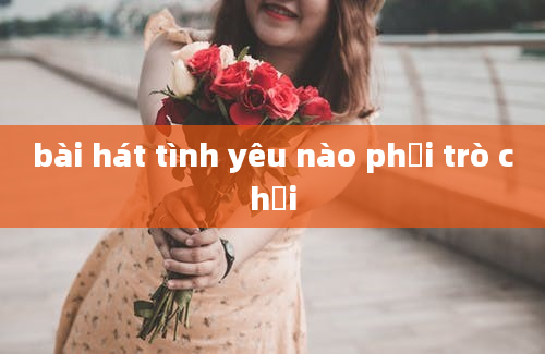 bài hát tình yêu nào phải trò chơi