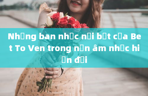 Những ban nhạc nổi bật của Bet To Ven trong nền âm nhạc hiện đại