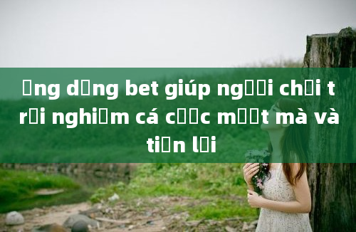 Ứng dụng bet giúp người chơi trải nghiệm cá cược mượt mà và tiện lợi