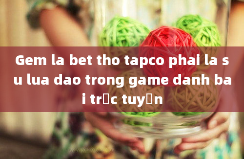 Gem la bet tho tapco phai la su lua dao trong game danh bai trực tuyến