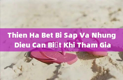 Thien Ha Bet Bi Sap Va Nhung Dieu Can Biết Khi Tham Gia