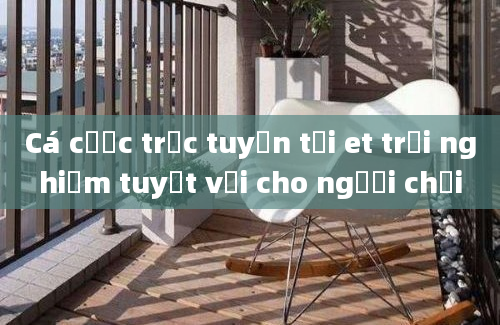 Cá cược trực tuyến tại et trải nghiệm tuyệt vời cho người chơi