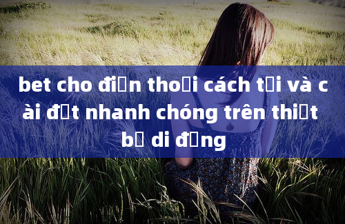 bet cho điện thoại cách tải và cài đặt nhanh chóng trên thiết bị di động