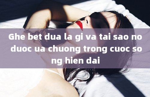 Ghe bet dua la gi va tai sao no duoc ua chuong trong cuoc song hien dai