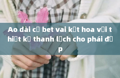 Ao dài cổ bet vai kết hoa vải thiết kế thanh lịch cho phái đẹp