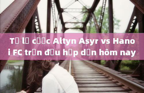 Tỷ lệ cược Altyn Asyr vs Hanoi FC trận đấu hấp dẫn hôm nay