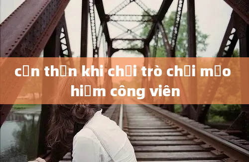 cẩn thận khi chơi trò chơi mạo hiểm công viên