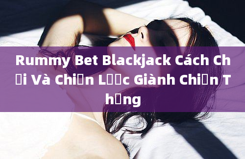 Rummy Bet Blackjack Cách Chơi Và Chiến Lược Giành Chiến Thắng