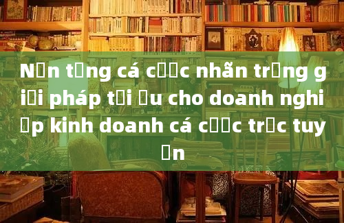 Nền tảng cá cược nhãn trắng giải pháp tối ưu cho doanh nghiệp kinh doanh cá cược trực tuyến