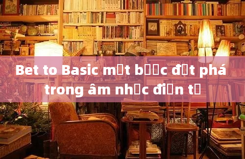 Bet to Basic một bước đột phá trong âm nhạc điện tử