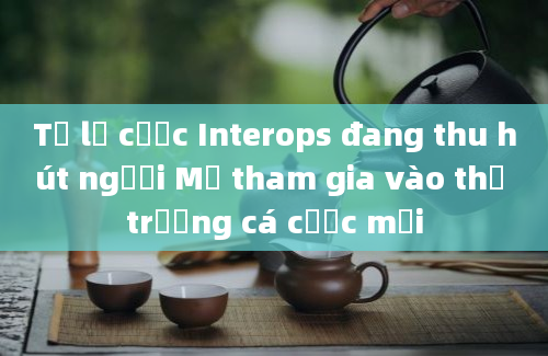 Tỷ lệ cược Interops đang thu hút người Mỹ tham gia vào thị trường cá cược mới