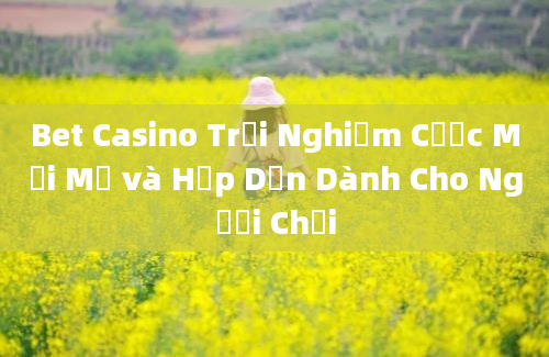 Bet Casino Trải Nghiệm Cược Mới Mẻ và Hấp Dẫn Dành Cho Người Chơi