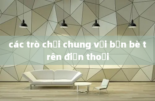 các trò chơi chung với bạn bè trên điện thoại