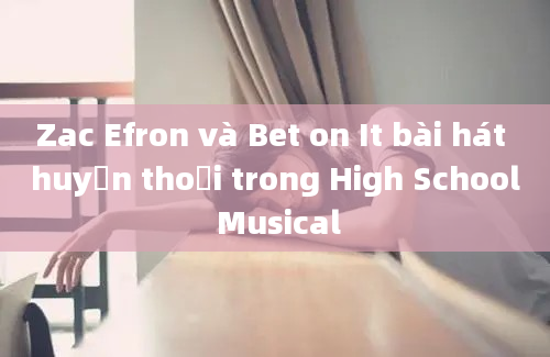 Zac Efron và Bet on It bài hát huyền thoại trong High School Musical