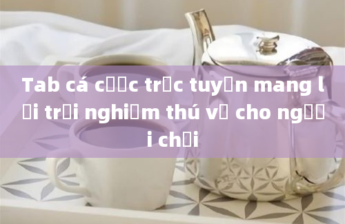 Tab cá cược trực tuyến mang lại trải nghiệm thú vị cho người chơi