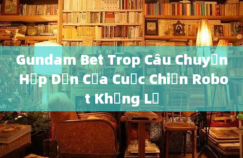 Gundam Bet Trop Câu Chuyện Hấp Dẫn Của Cuộc Chiến Robot Khổng Lồ