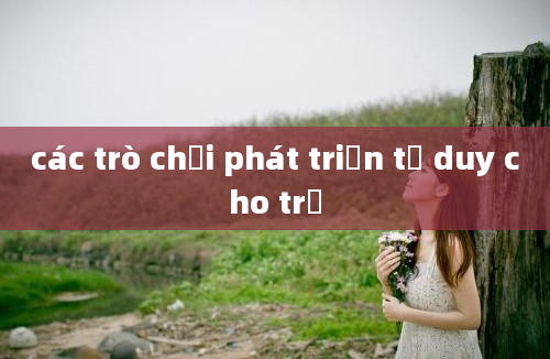 các trò chơi phát triển tư duy cho trẻ