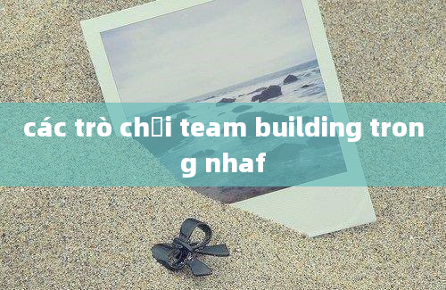 các trò chơi team building trong nhaf