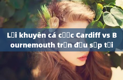 Lời khuyên cá cược Cardiff vs Bournemouth trận đấu sắp tới