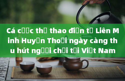 Cá cược thể thao điện tử Liên Minh Huyền Thoại ngày càng thu hút người chơi tại Việt Nam