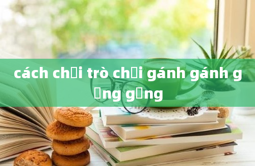 cách chơi trò chơi gánh gánh gồng gồng